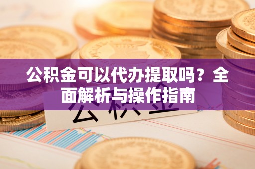 岳池公积金可以代办提取吗？全面解析与操作指南
