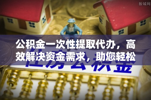 岳池公积金一次性提取代办，高效解决资金需求，助您轻松应对生活难题