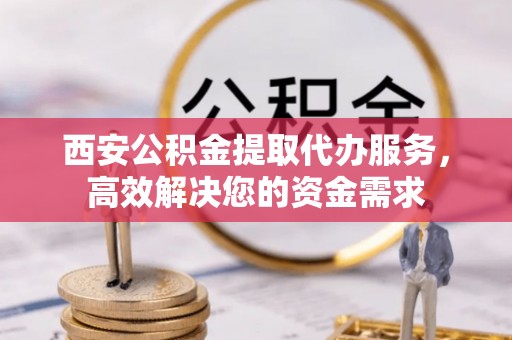 岳池西安公积金提取代办服务，高效解决您的资金需求