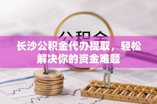岳池长沙公积金代办提取，轻松解决你的资金难题
