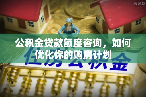 岳池公积金贷款额度咨询，如何优化你的购房计划