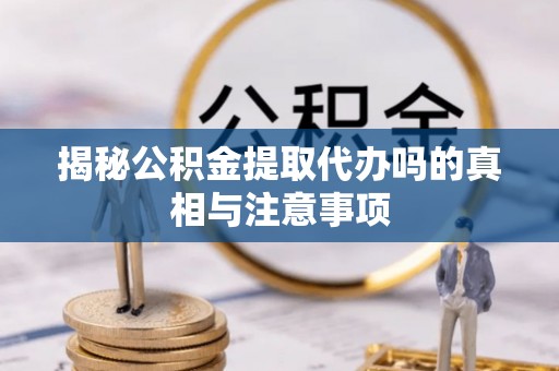 岳池揭秘公积金提取代办吗的真相与注意事项