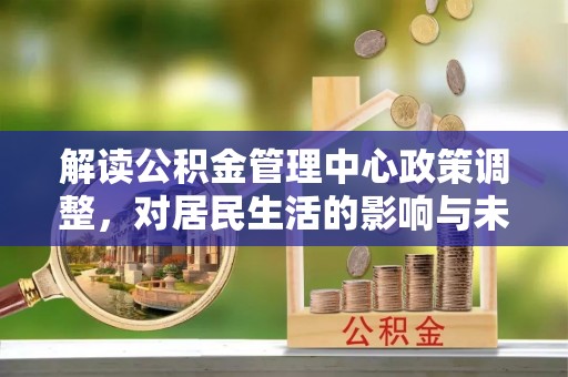 岳池解读公积金管理中心政策调整，对居民生活的影响与未来展望