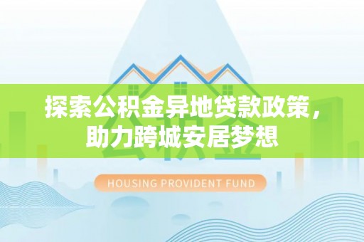 岳池探索公积金异地贷款政策，助力跨城安居梦想