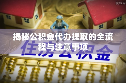岳池揭秘公积金代办提取的全流程与注意事项