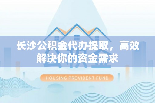 岳池长沙公积金代办提取，高效解决你的资金需求