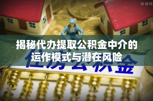 岳池揭秘代办提取公积金中介的运作模式与潜在风险