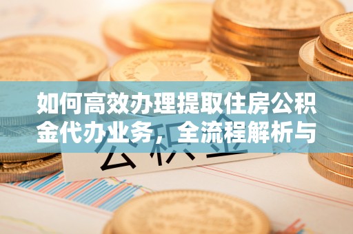岳池如何高效办理提取住房公积金代办业务，全流程解析与实用建议