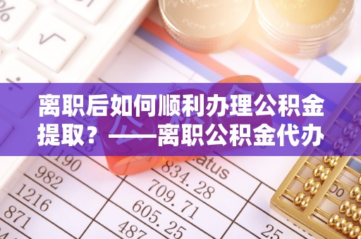 岳池离职后如何顺利办理公积金提取？——离职公积金代办提取全攻略