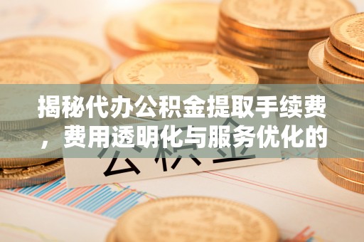 岳池揭秘代办公积金提取手续费，费用透明化与服务优化的关键