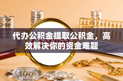 岳池代办公积金提取公积金，高效解决你的资金难题