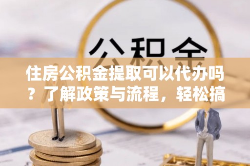 岳池住房公积金提取可以代办吗？了解政策与流程，轻松搞定公积金提取