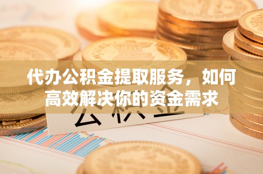 岳池代办公积金提取服务，如何高效解决你的资金需求