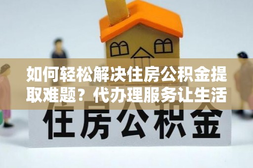 岳池如何轻松解决住房公积金提取难题？代办理服务让生活更简单