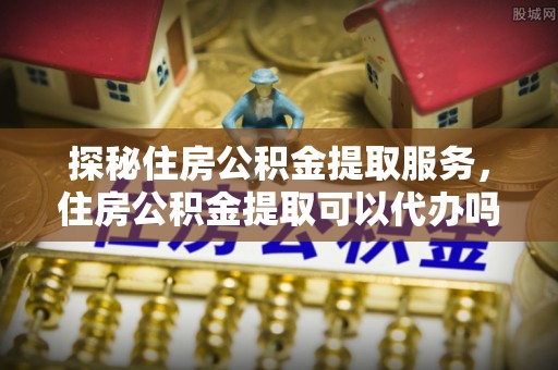 岳池探秘住房公积金提取服务，住房公积金提取可以代办吗的全方位解析