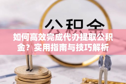 岳池如何高效完成代办提取公积金？实用指南与技巧解析