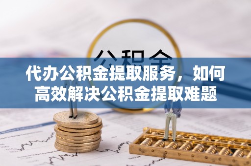 岳池代办公积金提取服务，如何高效解决公积金提取难题