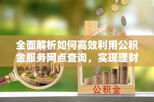 岳池全面解析如何高效利用公积金服务网点查询，实现理财与生活优化