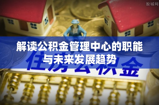 岳池解读公积金管理中心的职能与未来发展趋势