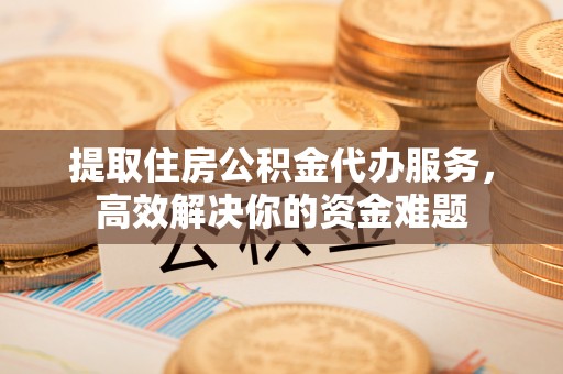 岳池提取住房公积金代办服务，高效解决你的资金难题