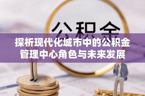 岳池探析现代化城市中的公积金管理中心角色与未来发展