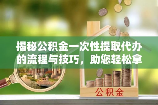岳池揭秘公积金一次性提取代办的流程与技巧，助您轻松拿钱！