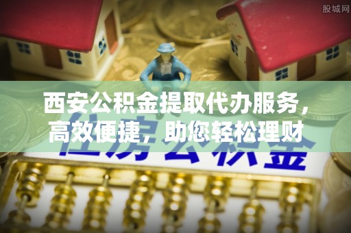 岳池西安公积金提取代办服务，高效便捷，助您轻松理财