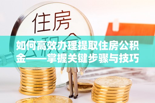 岳池如何高效办理提取住房公积金——掌握关键步骤与技巧