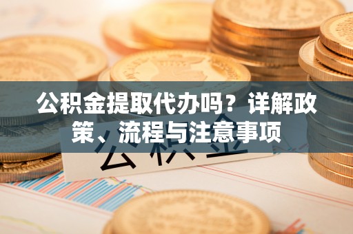 岳池公积金提取代办吗？详解政策、流程与注意事项