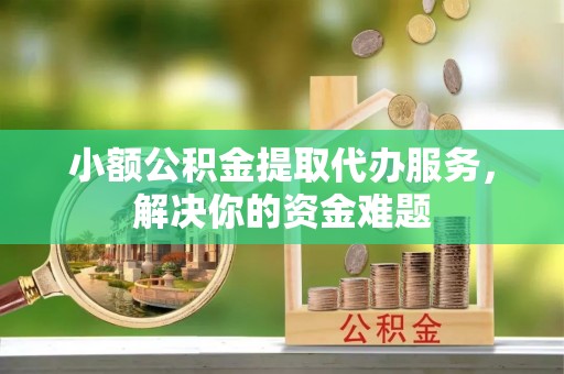 岳池小额公积金提取代办服务，解决你的资金难题