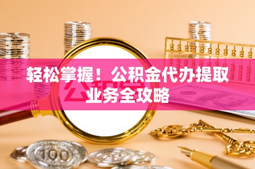岳池轻松掌握！公积金代办提取业务全攻略