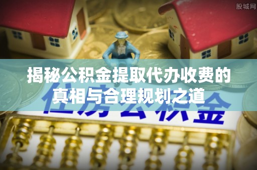 岳池揭秘公积金提取代办收费的真相与合理规划之道