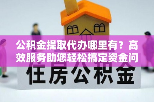 岳池公积金提取代办哪里有？高效服务助您轻松搞定资金问题