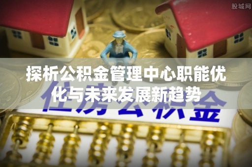 岳池探析公积金管理中心职能优化与未来发展新趋势