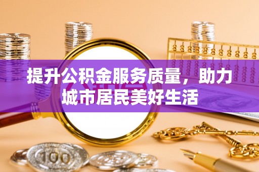 岳池提升公积金服务质量，助力城市居民美好生活