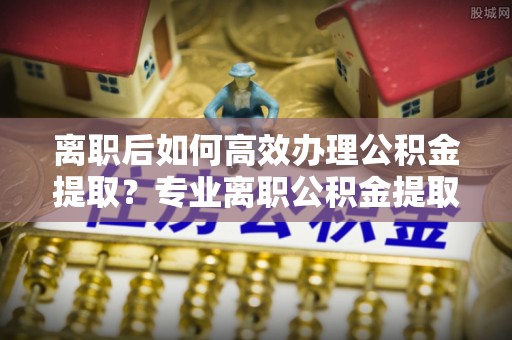 岳池离职后如何高效办理公积金提取？专业离职公积金提取代办服务指南