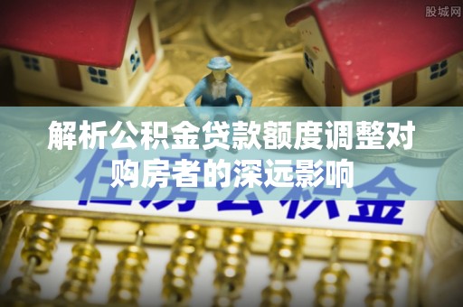 岳池解析公积金贷款额度调整对购房者的深远影响