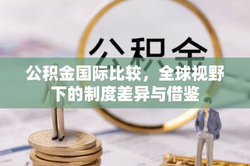 岳池公积金国际比较，全球视野下的制度差异与借鉴