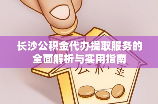 岳池长沙公积金代办提取服务的全面解析与实用指南