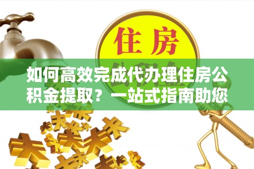 岳池如何高效完成代办理住房公积金提取？一站式指南助您轻松搞定