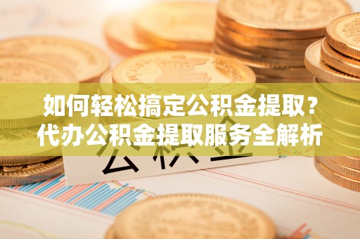 岳池如何轻松搞定公积金提取？代办公积金提取服务全解析