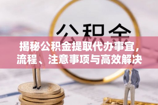 岳池揭秘公积金提取代办事宜，流程、注意事项与高效解决方案