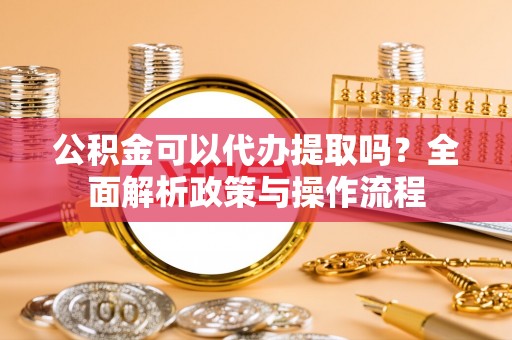 岳池公积金可以代办提取吗？全面解析政策与操作流程