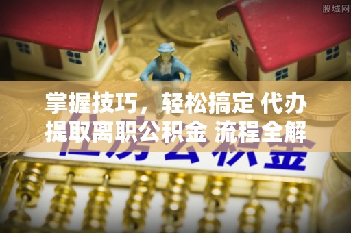 岳池掌握技巧，轻松搞定 代办提取离职公积金 流程全解析