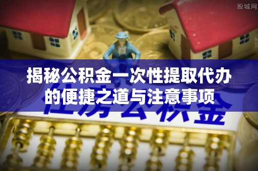 岳池揭秘公积金一次性提取代办的便捷之道与注意事项