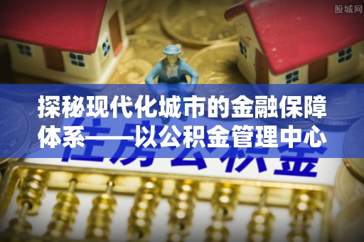 岳池探秘现代化城市的金融保障体系——以公积金管理中心为核心的民生服务
