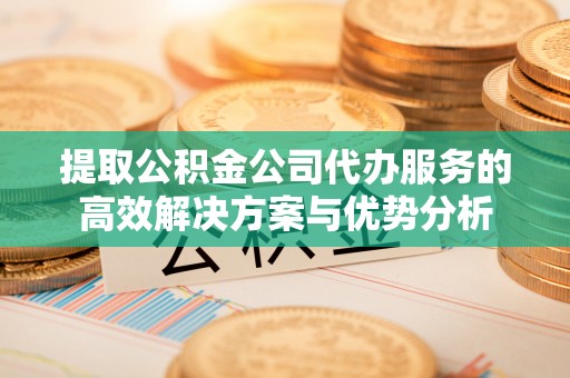 岳池提取公积金公司代办服务的高效解决方案与优势分析