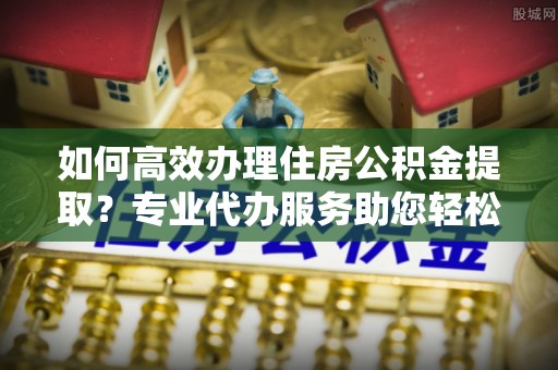 岳池如何高效办理住房公积金提取？专业代办服务助您轻松解决难题