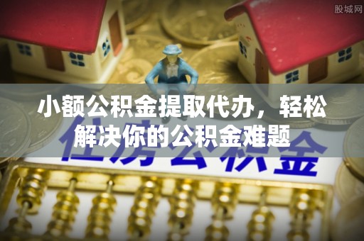 岳池小额公积金提取代办，轻松解决你的公积金难题
