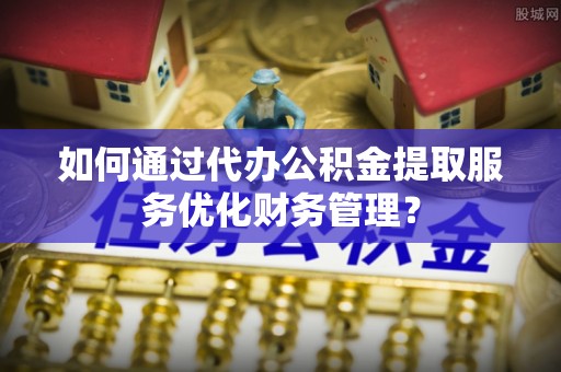 岳池如何通过代办公积金提取服务优化财务管理？